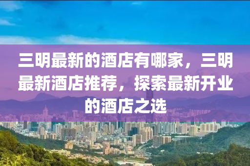 三明最新的酒店有哪家，三明最新酒店推薦，探索最新開業(yè)的酒店之選