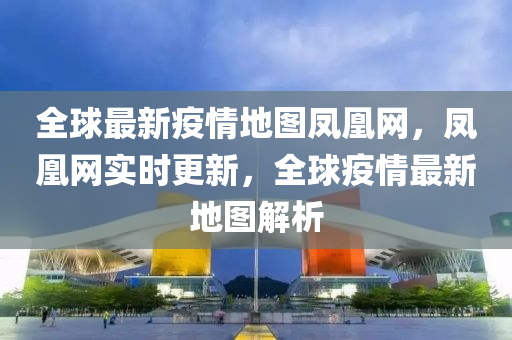 全球最新疫情地圖鳳凰網(wǎng)，鳳凰網(wǎng)實時更新，全球疫情最新地圖解析