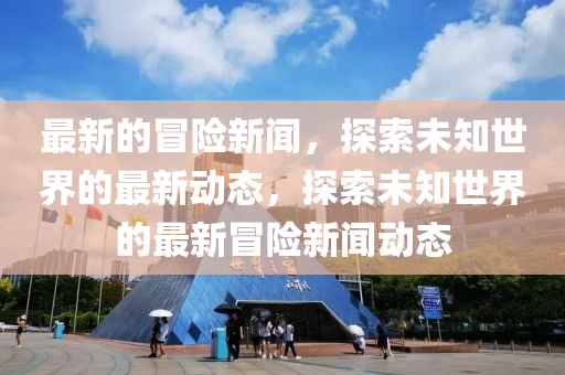 最新的冒險新聞，探索未知世界的最新動態(tài)，探索未知世界的最新冒險新聞動態(tài)