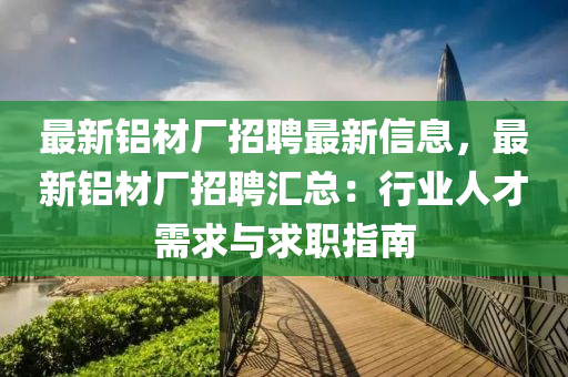 最新鋁材廠招聘最新信息，最新鋁材廠招聘匯總：行業(yè)人才需求與求職指南