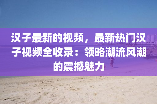 漢子最新的視頻，最新熱門漢子視頻全收錄：領(lǐng)略潮流風(fēng)潮的震撼魅力