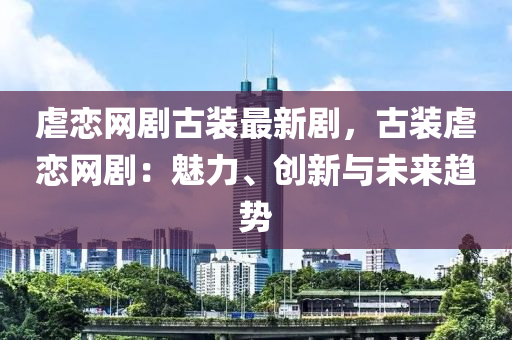 虐戀網(wǎng)劇古裝最新劇，古裝虐戀網(wǎng)?。瑚攘?、創(chuàng)新與未來趨勢