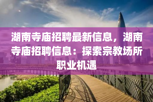 湖南寺廟招聘最新信息，湖南寺廟招聘信息：探索宗教場所職業(yè)機(jī)遇