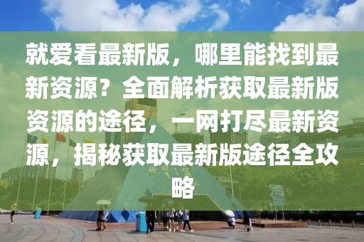 就愛看最新版，哪里能找到最新資源？全面解析獲取最新版資源的途徑，一網(wǎng)打盡最新資源，揭秘獲取最新版途徑全攻略