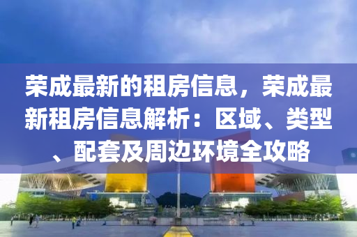 榮成最新的租房信息，榮成最新租房信息解析：區(qū)域、類型、配套及周邊環(huán)境全攻略