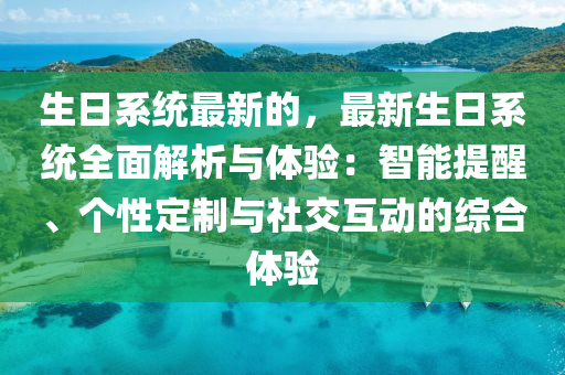 生日系統(tǒng)最新的，最新生日系統(tǒng)全面解析與體驗：智能提醒、個性定制與社交互動的綜合體驗