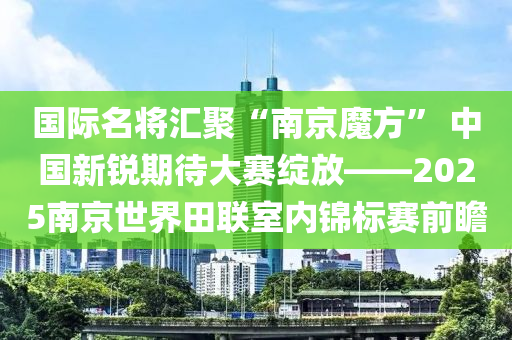 國(guó)際名將匯聚“南京魔方” 中國(guó)新銳期待大賽綻放——2025南京世界田聯(lián)室內(nèi)錦標(biāo)賽前瞻