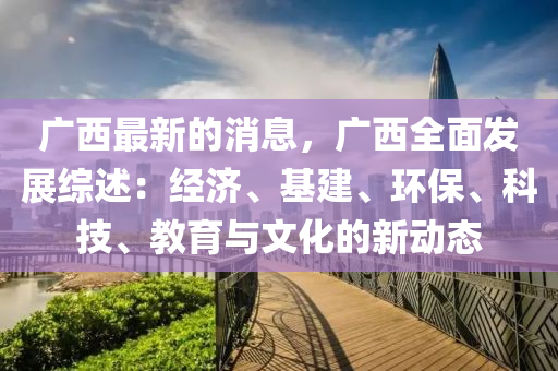 廣西最新的消息，廣西全面發(fā)展綜述：經(jīng)濟、基建、環(huán)保、科技、教育與文化的新動態(tài)