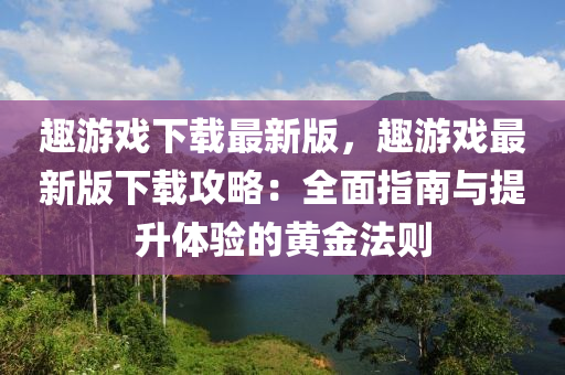 趣游戲下載最新版，趣游戲最新版下載攻略：全面指南與提升體驗(yàn)的黃金法則