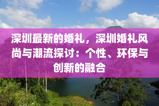 深圳最新的婚禮，深圳婚禮風(fēng)尚與潮流探討：個性、環(huán)保與創(chuàng)新的融合