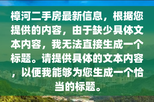 樟河二手房最新信息，根據(jù)您提供的內(nèi)容，由于缺少具體文本內(nèi)容，我無(wú)法直接生成一個(gè)標(biāo)題。請(qǐng)?zhí)峁┚唧w的文本內(nèi)容，以便我能夠?yàn)槟梢粋€(gè)恰當(dāng)?shù)臉?biāo)題。