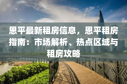 恩平最新租房信息，恩平租房指南：市場解析、熱點區(qū)域與租房攻略