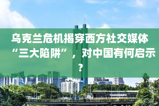 烏克蘭危機揭穿西方社交媒體“三大陷阱”，對中國有何啟示？