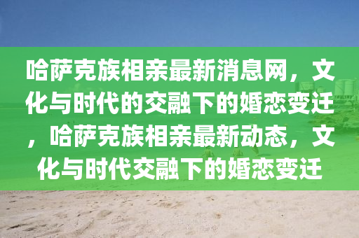 哈薩克族相親最新消息網(wǎng)，文化與時代的交融下的婚戀變遷，哈薩克族相親最新動態(tài)，文化與時代交融下的婚戀變遷