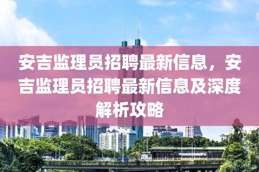 安吉監(jiān)理員招聘最新信息，安吉監(jiān)理員招聘最新信息及深度解析攻略