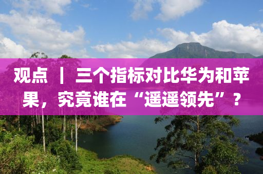 觀點 ｜ 三個指標對比華為和蘋果，究竟誰在“遙遙領(lǐng)先”？