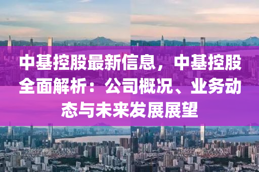 中基控股最新信息，中基控股全面解析：公司概況、業(yè)務(wù)動(dòng)態(tài)與未來發(fā)展展望