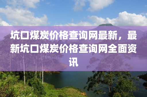 坑口煤炭?jī)r(jià)格查詢網(wǎng)最新，最新坑口煤炭?jī)r(jià)格查詢網(wǎng)全面資訊