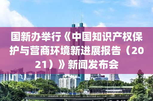 國新辦舉行《中國知識產(chǎn)權(quán)保護與營商環(huán)境新進展報告（2021）》新聞發(fā)布會