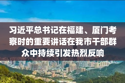 習(xí)近平總書(shū)記在福建、廈門考察時(shí)的重要講話在我市干部群眾中持續(xù)引發(fā)熱烈反響