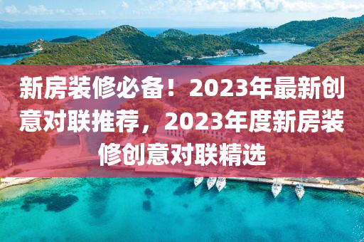 新房裝修必備！2023年最新創(chuàng)意對(duì)聯(lián)推薦，2023年度新房裝修創(chuàng)意對(duì)聯(lián)精選