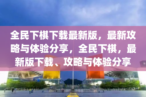 全民下棋下載最新版，最新攻略與體驗分享，全民下棋，最新版下載、攻略與體驗分享