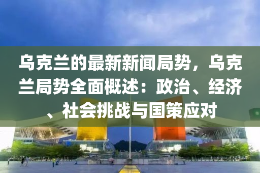 烏克蘭的最新新聞局勢，烏克蘭局勢全面概述：政治、經(jīng)濟(jì)、社會(huì)挑戰(zhàn)與國策應(yīng)對