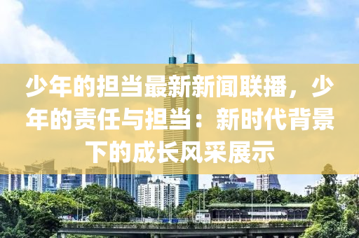 少年的擔(dān)當(dāng)最新新聞聯(lián)播，少年的責(zé)任與擔(dān)當(dāng)：新時代背景下的成長風(fēng)采展示