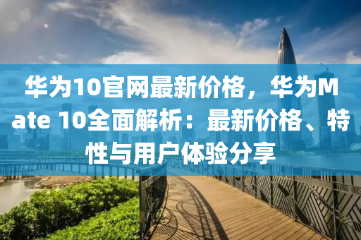 華為10官網(wǎng)最新價(jià)格，華為Mate 10全面解析：最新價(jià)格、特性與用戶體驗(yàn)分享