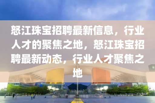 怒江珠寶招聘最新信息，行業(yè)人才的聚焦之地，怒江珠寶招聘最新動(dòng)態(tài)，行業(yè)人才聚焦之地