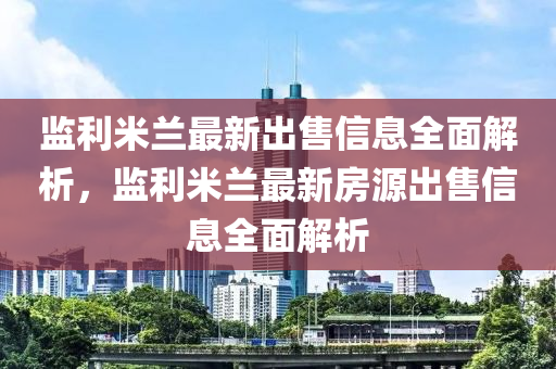 監(jiān)利米蘭最新出售信息全面解析，監(jiān)利米蘭最新房源出售信息全面解析