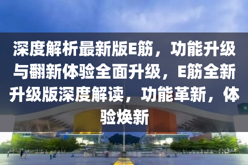 深度解析最新版E筋，功能升級(jí)與翻新體驗(yàn)全面升級(jí)，E筋全新升級(jí)版深度解讀，功能革新，體驗(yàn)煥新