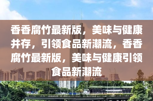 香香腐竹最新版，美味與健康并存，引領(lǐng)食品新潮流，香香腐竹最新版，美味與健康引領(lǐng)食品新潮流