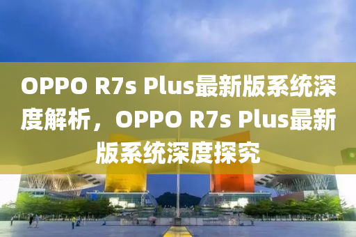 OPPO R7s Plus最新版系統(tǒng)深度解析，OPPO R7s Plus最新版系統(tǒng)深度探究