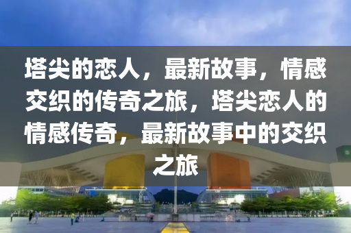 塔尖的戀人，最新故事，情感交織的傳奇之旅，塔尖戀人的情感傳奇，最新故事中的交織之旅