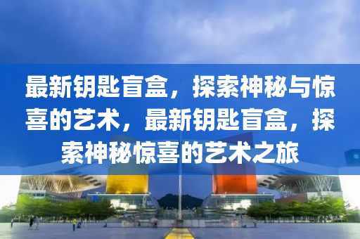 最新鑰匙盲盒，探索神秘與驚喜的藝術，最新鑰匙盲盒，探索神秘驚喜的藝術之旅