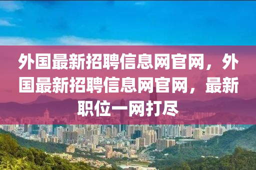 外國最新招聘信息網(wǎng)官網(wǎng)，外國最新招聘信息網(wǎng)官網(wǎng)，最新職位一網(wǎng)打盡