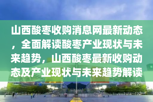 山西酸棗收購(gòu)消息網(wǎng)最新動(dòng)態(tài)，全面解讀酸棗產(chǎn)業(yè)現(xiàn)狀與未來(lái)趨勢(shì)，山西酸棗最新收購(gòu)動(dòng)態(tài)及產(chǎn)業(yè)現(xiàn)狀與未來(lái)趨勢(shì)解讀