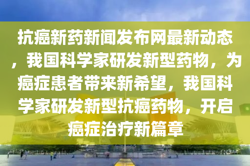 抗癌新藥新聞發(fā)布網(wǎng)最新動(dòng)態(tài)，我國(guó)科學(xué)家研發(fā)新型藥物，為癌癥患者帶來(lái)新希望，我國(guó)科學(xué)家研發(fā)新型抗癌藥物，開(kāi)啟癌癥治療新篇章