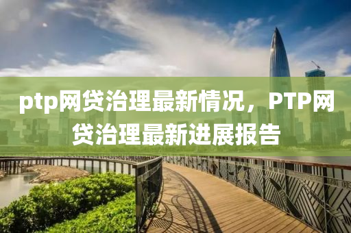 ptp網(wǎng)貸治理最新情況，PTP網(wǎng)貸治理最新進展報告