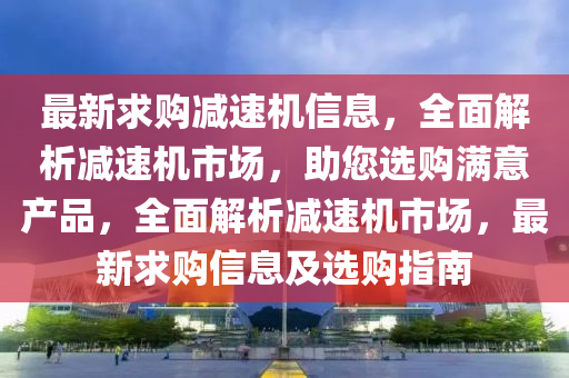 最新求購減速機信息，全面解析減速機市場，助您選購滿意產(chǎn)品，全面解析減速機市場，最新求購信息及選購指南