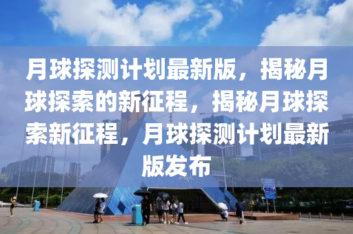 月球探測計劃最新版，揭秘月球探索的新征程，揭秘月球探索新征程，月球探測計劃最新版發(fā)布