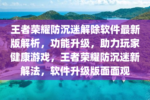 王者榮耀防沉迷解除軟件最新版解析，功能升級，助力玩家健康游戲，王者榮耀防沉迷新解法，軟件升級版面面觀