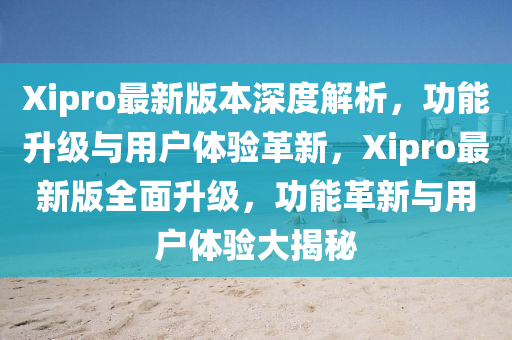 Xipro最新版本深度解析，功能升級(jí)與用戶體驗(yàn)革新，Xipro最新版全面升級(jí)，功能革新與用戶體驗(yàn)大揭秘