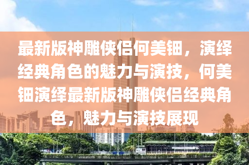 最新版神雕俠侶何美鈿，演繹經典角色的魅力與演技，何美鈿演繹最新版神雕俠侶經典角色，魅力與演技展現(xiàn)