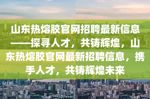 山東熱熔膠官網招聘最新信息——探尋人才，共鑄輝煌，山東熱熔膠官網最新招聘信息，攜手人才，共鑄輝煌未來