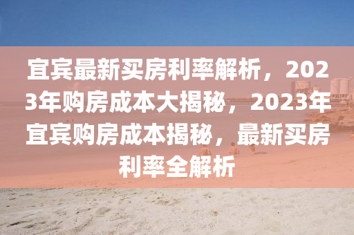 宜賓最新買房利率解析，2023年購房成本大揭秘，2023年宜賓購房成本揭秘，最新買房利率全解析