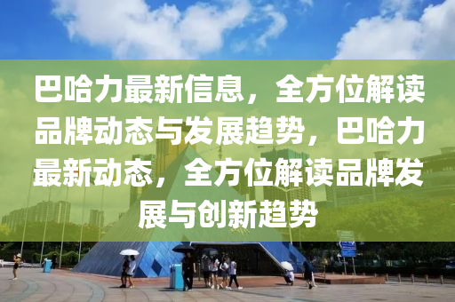 巴哈力最新信息，全方位解讀品牌動態(tài)與發(fā)展趨勢，巴哈力最新動態(tài)，全方位解讀品牌發(fā)展與創(chuàng)新趨勢