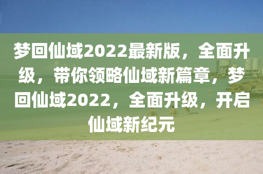 夢回仙域2022最新版，全面升級，帶你領(lǐng)略仙域新篇章，夢回仙域2022，全面升級，開啟仙域新紀元