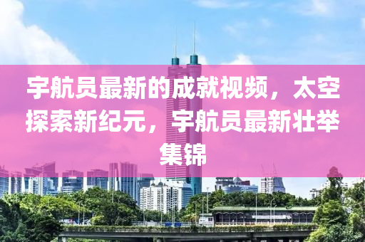 宇航員最新的成就視頻，太空探索新紀(jì)元，宇航員最新壯舉集錦